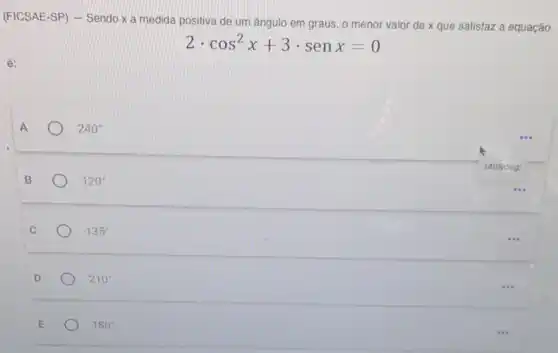 (FICSAE-SP) - Sendo x a medida positiva de um ângulo em graus , o menor valor de x que satisfaz a equação
2cdot cos^2x+3cdot senx=0
è:
A
240^circ 
B
120^circ 
C
135^circ 
D
210^circ 
E
180^circ 
2408dog:
...