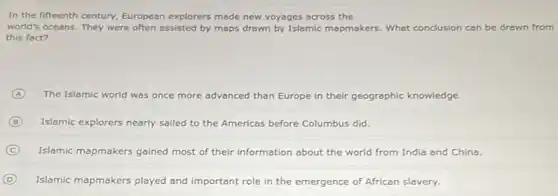 In the fifteenth century European explorers made new voyages across the
world's oceans. They were often assisted by maps drawn by Islamic mapmakers What conclusion can be drawn from
this fact?
A The Islamic world was once more advanced than Europe in their geographic knowledge.
B Islamic explorers nearly sailed to the Americas before Columbus did.
C Islamic mapmakers gained most of their information about the world from India and China.
D Islamic mapmakers played and important role in the emergence of African slavery.