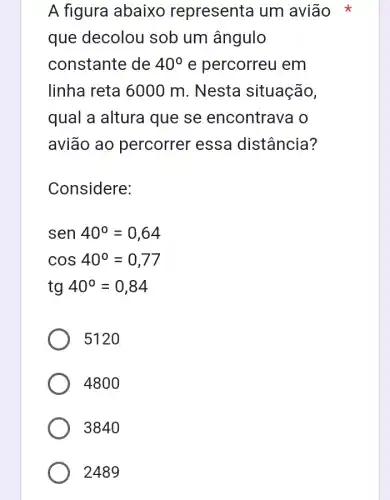 A figura abaixo representa um avião
que decolou sob um ângulo
constante de 40^circ  e percorreu em
linha reta 6000 m. Nesta situação,
qual a altura que se encontrava o
avião ao percorrer essa distância?
Considere:
sen40^circ =0,64
cos40^circ =0,77
tg40^circ =0,84
5120
4800
3840
2489