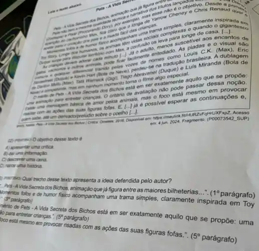 figura entulos
Chris Renaud and
fica claro tacil das
e
()
encantos tos de
Toy Stay Longe desputar tembong
visual são
Dugue surge devem adorat milon minuto [...]
nomes como Lovis C.K. (Max), Eric
polas vozes de se na tradução brasileira. A dublagem
- Kevin Hart (Bola de Nevel, perdeu-Sel (Duque)Luis Miranda (Bola de
nenhum momento toma nime algo especial.
Omento de Pets -A Vida Secreta dos omento toma em ser exatamente quilo que se propōe:
criterio de avaliação made passar dess?noção.
Exitie uma mensagem básica de amor pelos animals allas o foco está mesmo em provocar
madas com as apbes das suas figuras fofas. E,
()
ja é possivel esperar as continuações e,
ovem sabe, ate um derivado/preludio sobre o coelho [...].
Was Secrete dos Bichos Critica. Omelete, 2016. Disponivel em: https://meulink.fit/H RZVFqHrUXFxpZ. Acesso
em: 4 jun. 2024 Fragmento. (P00073542 SUP)
(2) moonsal O objetivo desse texto é
A) apresentar uma critica.
B) dar uma informação.
C) descrever uma cena.
D) narrar uma história.
3) Pood:35<3) Qual trecho desse texto apresenta a ideia defendida pelo autor?
- Pets-A Vida Secreta dos Bichos, animação que já figura entre as maiores bilheterias..."
1^circ  parágrafo)
Momentos fofos e de humor fisico acompanham uma trama simples, claramente inspirada em Toy 3^circ  parágrafo)
mérito de Pets - A Vida Secreta dos Bichos está em ser exatamente aquilo que se propõe : uma 30 para entreter crianças." 15^circ  parágrafo)
oco está mesmo em provocar risadas com