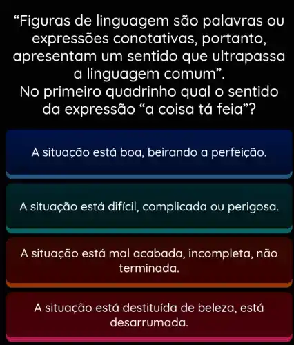 "Figuras de linguagem são palavras ; ou
expre ssões conotati /as, portanto,
apresent am um sentido que ultrapassa
a linguagem comum".
No primeirc quadrinh o qual o sentido
da expressão "a coisa tá feia"?
A situação está boa, beirando a perfeição.
A situação está diffcil , complicada ou perigosa.
A situação está mal acabada , incompleta, não
terminada.
A situação está destituída de beleza, está
desarrumada.