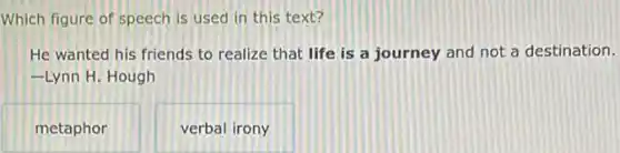 Which figure of speech is used in this text?
He wanted his friends to realize that life is a journey and not a destination.
-Lynn H. Hough
metaphor
verbal irony