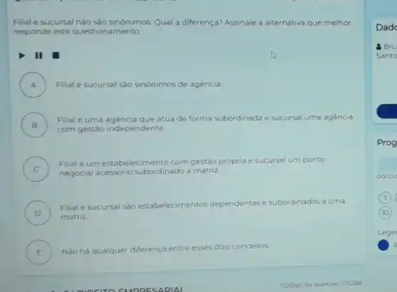 Filial e sucursal nào sào sinónimos. Qual a diferença? Assinale a alternativa que melhor
responde este amento.
A ) Filial e sucursal sǎo sinónimos de agència.
B )
Filial é uma agencia que atua de forma subordinada e sucursal uma agéncia
com gestão independente
C )
Filial é um estabelecime nto com gestão própria e sucursal um ponto
negocial acessório subordinado à matriz
D )
Filial e sucursal sào estabelecimentos dependentes e subordinados a uma
matriz
E )
Nào há qualquer diferenca entre esses dois conceitos
Dad
g Bru
Santo
Prog
oono
Lege