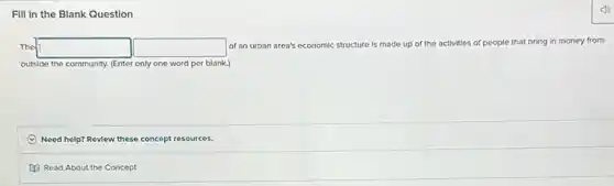 Fill in the Blank Question
The square  square  of an urban area's economic structure is made up of the activities of people that bring in money from
outside the community. (Enter only one word per blank.)
Need help? Review these concept resources.
Read About the Concept