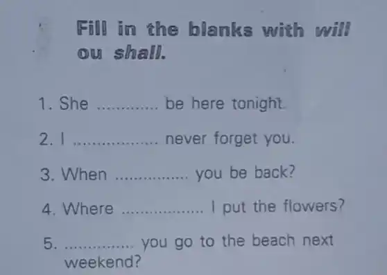 Fill in the blanks with will
ou sh all.
1. She __ be here tonight.
2. I __ .. never forget you.
3. When __ you be back?
4. Where __ I put the flowers?
5 __ you go to the beach next
weekend?