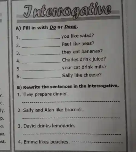 A) Fill in with Do or Does.
1. __ you like salad?
2. __ Paul like peas?
3. __ they eat bananas?
4. __ Charles drink juice?
5. __
your cat drink milk?
6. __ Sally like cheese?
B)Rewrite the sentences in the interrogative.
1. They prepare dinner.
__
2. Sally and Alan like broccoli.
__
3. David drinks lemonade.
__
4. Emma likes peaches; __