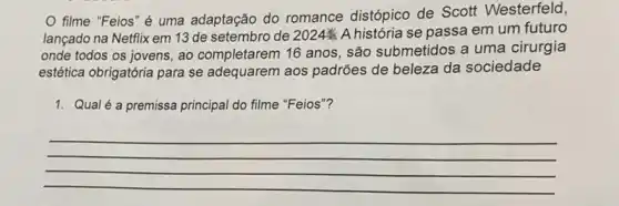 filme "Feios" é uma adaptação do romance distópico de Scott Westerfeld,
lançado na Netflix em 13 de setembro de 2024UND A história se passa em um futuro
onde todos os jovens , ao completarem 16 anos , são submetidos a uma cirurgia
estética obrigatória para se adequarem aos padrões de beleza da sociedade
1. Qualé a premissa principal do filme "Feios"?
__