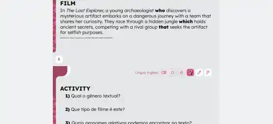 FILM
In The Lost Explorer, a young archaeologist who discovers a
mysterious artifact embarks on a journey with a team that
shares her curiosity. They race through a hidden jungle which holds
ancient secrets , competing with a rival group that seeks the artifact
for selfish purposes.
Disponivelem: https:///chortopt.com/v//dob4s3/07 107-8358-8010-abbê-772425bd7396
ACTIVITY
1) Qual o gênero textual?
2) Que tipo de filme é este?
3) Quais pronomes relativos nodemos encontrar no texto?