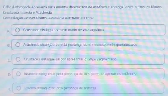 filo Arthropoda apresenta uma enorme diversidade de espécies e abrange, entre outros, os táxons
Crustacea, Insecta e Arachnida
Com relação a esses táxons, assinale a alternativa correta.
Crustacea distingue-se pelo modo de vida aquático.
Arachnida distingue-se pela presença de um exoesqueleto queratinizado
Crustacea distingue-se por apresentar o corpo segmentado
Insecta distingue-se pela presença de trés pares de apêndices torácicos
Insecta distingue-se pela presença de antenas