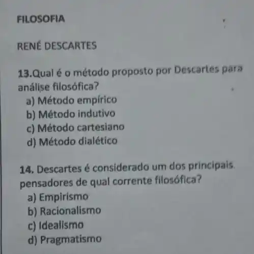 FILOS OFIA
RENE DESCAR TES
13.Qual é 0 método proposto por Descartes para
análise filosófica?
a) Método empirico
b) Método indutivo
c) Método cartesiano
d) Método dialético
14. Descartes é considera do um dos principais.
pensador es de qual corrente filosófica?
a) Empirismo
b)Racionalismo
c) Idealismo
d)Pragmatismo