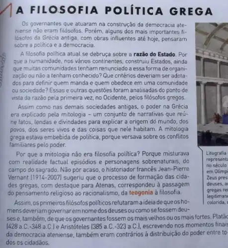 A FILOSOF IA POL ITICA G REGA
Os governantes que atuaram na construção da democracia ate
niense não eram filósofos Porém, alguns dos mais importantes fi-
lósofos da Grécia antiga com obras influentes até hoje, pensaram
sobre a politica e a democracia.
A filosofia politica atual se debruça sobre a razão do Estado. Por
que a humanidade, nos vários continentes, construiu Estados, ainda
que muitas comunidades tenham renunciado a essa forma de organi-
zação ou não a tenham conhecido? Que critérios deveriam ser adota-
dos para definir quem manda e quem obedece em uma comunidade
ou sociedade? Essas e outras questōes foram analisadas do ponto de
vista da razão pela primeira vez, no Ocidente , pelos filósofos gregos.
Assim como nas demais sociedades antigas, o poder na Grécia
era explicado pela mitologia - um conjunto de narrativas que reú-
ne fatos, lendas e divindades para explicar a origem dó mundo, dos
povos, dos seres vivos e das coisas que nele habitam. A mitologia
grega estava embebida de politica, porque versava sobre os conflitos
familiares pelo poder.
Por que a mitologia não era filosofia political Porque misturava
com realidade factual episódios e personagens sobrenaturais do
campo do sagrado. Não por acaso, o historiador francês Jean-Pierre
Vernant (1914-2007) sugeriu que o processo de formação das cida-
des gregas, com destaque para Atenas, correspondeu à passagem
do pensamento religioso ao racionalismo, da teogonia à filosofia.
Assim, osprimeiros filósofos politicosrefutaramaideia de queosho-
mensdeveriam governarem nome dos deusesou comose fossem deu-
sese, também, de que os governantes fossem os mais velhos ou os mais fortes
[428 a.C. -348 a.C.) e Aristóteles (385 a.C. -323 a.C.), escrevendo nos momentos finais
Litografia
represent
no século
em Olimpi
Zeus pres
deuses, a
gregas rel
legitiman
colorida,