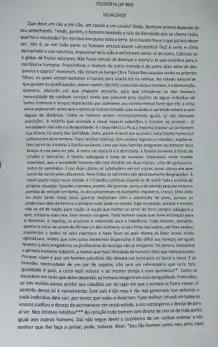 FILOSOFIA (4ẹ BM)
IGUALDADE
Que deve um cão a um cão, um cavalo a um cavalo? Nada . Nenhum animal depende de
seu semelhante. Tendo , porém, o homem recebido o raio da Divindade que se chama razão,
qual foi o resultado?Ser escravo em quase toda a terra. Seomundo fosse o que parece dever
ser, isto é, se em toda parte os homens encontrassen subsistência fácil e certa e clima
apropriado a sua natureza, impossível teria sido a um homem servir-se de outro . Cobrisse-se
globo de frutos salutares. Não fosse veículo de doenças e morte o ar que contribui para a
existência humana Prescindisse o homem de outra morada e de outro leito além do dos
gansos e capros'monteses, não teriam os Gengis Cãs e Tamerlões vassalos senão os próprios
filhos, os quais seriam bastante virtuosos para auxiliá-los na velhice. No estado natural de
que gozam os quadrúpedes, aves e répteis, tão feliz como eles seria o homem ,ea dominação,
quimera, absurdo em que ninguém pensaria:para que servidores se não tivésseis
necessidade de nenhum serviço? Ainda que passasse pelo espírito de algum indivíduo de
bofes tirânicos e braços impacientes por submeter seu vizinho menos forte que ele,a coisa
seria impossível: antes que o opressor tivesse tomado suas medidas o oprimido estaria a cem
léguas de distância Todos os homens seriam iguais, se não tivessem
precisões. A miséria que avassala a nossa espécie subordina o homem ao homem - 0
verdadeiro mal não dependência. Pouco importa chamar-se tal homem
Sua Alteza, tal outro Sua Santidade. Duro porém é servir um ao outro. Uma familia numerosa
cultivou um bom terreno.Duas familias vizinhas têm campos ingratos e rebeldes:impoe-se-
Ihes servir ou eliminar a familia opulenta. Uma das duas familias indigentes vai oferecer seus
braços à rica para ter pão. A outra vai atacá-la e é derrotada. A familia servente é fonte de
criados e operários A família subjugada é fonte de escravos Impossivel, neste mundo
miserável, que a sociedade humana não seja dividida em duas classes, uma de opressores,
outra de oprimidos.Essas duas classes se subdividem em mil outras , essas outras em sem
conto de cambiantes diferentes. Nem todos os oprimidos são absolutamente desgraçados. A
maior parte nasce nesse estado, e o trabalho contínuo impede-os de sentir toda a miséria da
própria situação. Quando a sentem, porém, são guerras, como a do partido popular contra o
partido do senado em Roma, as dos na Alemanha, Inglaterra França. Mais cedo
ou mais tarde todas essas guerras desfecham com a submissão do povo, porque os
poderosos têm dinheiro e o dinheiro tudo pode no estado. Digo no estado,porque o mesmo
não se dá de nação para nação A nação que melhor se servir do ferro sempre subjugará a
que, embora mais rica , tiver menos coragem Todo homem nasce com forte inclinação para
domínio, a riqueza, os prazeres e sobretudo para a indolência. Todo homem, portanto,
quereria estar de posse do dinheiro e das mulheres ou das filhas dos outros, ser-lhes senhor,
sujeitá-los a todos os seus caprichos e nada fazer ou pelo menos só fazer coisas muito
agradáveis. Vedes que com estas excelentes disposições é tão difícil aos homens ser iguais
quanto a dois pregadores ou professores de teologia não se invejarem Tal como é, impossível
gênero humano subsistir, a menos que haja infinidade de homens úteis que nada possuam.
Porque, claroé que um homem satisfeito não deixará sua terra para vir lavrar a vossa. E se
tiverdes necessidade de um par de sapatos, não será um referendário que vo-lo fará.
Igualdade é pois,a coisa mais natural e ao mesmo tempo a mais quimérica**. Como se
excedem em tudo que deles dependa exageraram essa desigualdade. Pretendeu-
se em muitos países proibir aos cidadãos sair do lugar em que a ventura os fizera nascer. O
sentido dessa lei é visivelmente: Este pals é tão mau e tão mal governado que vedamos a
todo indivíduo dele sair, por temor que todos o desertem. Fazel melhor: infundi em todos OS
vossos súditos o desejo de permanecer em vosso estado, e aos estrangeiros o desejo de para
homem tem direito de crer-se de todo ponto