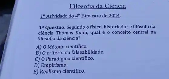 Filosofia da Ciência
1^a Atividade do 4^circ  Bimestre de 2024.
12 Questão:Segundo o físico , historiador e filósofo da
ciência Thomas Kuhn, qual éo conceito central na
filosofia da ciência?
A) 0 Método científico.
B) 0 critério da falseabilidade.
c) 0 Paradigma científico.
D) Empirismo.
E) Realismo científico.