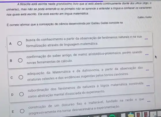 A filosofia está escrita neste grandissimo livro que al está aberto continuamente diante dos olhos (digo, o
universo), mas não se pode entendê-lo se primeiro não se aprende a entender a lingua e conhecer os caracteres
nos quais está escrito Ele está escrito em língua matemática.
É correto afirmar que a concepção de ciência desenvolvida por Gallleu Galllei consiste na
busca do conhecimento a partir da observação de fenômenos naturais e na sua __
formalização através de linguagem matemática.
confirmação do saber antigo, de matriz aristotélico -ptolomaico, porém usando
__
novas ferramentas de cálculo.
adequação da Matemática e da Astronomia, a partir da observação das
__
criaturas celestes e das evidéncias sugeridas pelos textos canônicos.
subordinação dos fenômenos da natureza à lógica matemática construída
como abstração mental dissociada do experimento.
construção de um discurso fixo e inalterável fundado na razão e que
progressivamente iria tornar desnecessária a experimentação.