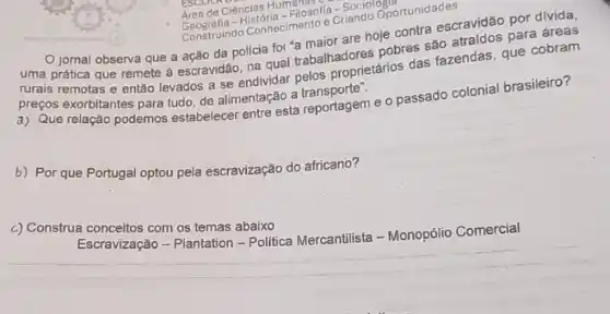 -Filosofia-Sociolopo
Geografa connecimento e Crians Oportunidades
jornal observa que a ação da polícia foi a maior are hoje contra escravidão por divida.
uma prática que remete a escravidão, na qual trabalhadores pobres sao para áreas
rurais remotas e então levados a se endividar trabalhadprietanos das fazendas, que cobram
preços exorbitantes para tudo de alimentação a transporter
a) Que relação podemos testabelecer entre esta reportagem e o passado colonial brasileiro?
b) Por que Portugal optou pela escravização do africano?
c) Construa conceitos com os temas abaixo
Escravização - Plantation -Politica Mercantilista - Monopólio Comercial