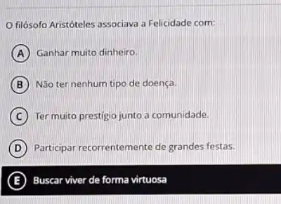 filósofo Aristóteles associava a Felicidade com:
A Ganhar muito dinheiro.
B Não ter nenhum tipo de doença.
C Ter muito prestigio junto a comunidade.
D Participar recorrentemente de grandes festas.
E Buscar viver de forma virtuosa