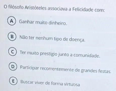 filósofo Aristóteles associava a Felicidade com:
A Ganhar muito dinheiro.
B
Não ter nenhum tipo de doença.
C
Ter muito prestigio junto a comunidade.
D
Participar recorrentemente de grandes festas.
E
Buscar viver de forma virtuosa