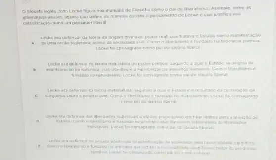 filósofo inglés John Locke figura nos manuais de Filosofia como o pai do liberalismo. Assinale entre as
alternativas abaixo, aquela que define de maneira correta o pensamento de Locke e que justifica sua
classificação como um pensador liberal.
Locke era defensor da teoria da origem divina do poder real, que tratava
Estado como manifestação
A de uma razão superiora acima da sociedade civil Como o liberalismo fundado na teocracia politica
Locke foi consagrado como pai do ideario liberal
Locke era defensor da teoria naturalista do poder politico, segundo a qual o Estado se origina da
B manifestação da natureza cujo objetivo co harmonizar os assuntos humanos. Com o liberalismo
fundado no naturalismo, Locko foi consagrado como no pai do ideario liberal.
Locke era defensor da teoria materialista, segundo	o resultado da dominação da
C burguesia sobre o proletariado Como o liberalismo e fundado no materialismo, Locke fol consagrado
como pai do ideario liberal
Locke era defensor das liberdades individuais c! c'esteve preocupado em fixar limites para a atuação do
D Estado. Como o liberalism e fundado no principio que diz serem inaliendveis as liberdades
individuais, Locke foi consagrado como pai do ideario liberal.
Locke era a defensor do pro
E Como o liberalismo fundado no pri
projeto positivista do plánificaçáo da sociedade pola racionalidade cientifica
E	principio que diz ser a racionalidade cientifica o motor do progresso
humano, Locke fo consa consagrado como pai do ideario liberal.