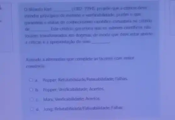 filósofo Karl __ (1902-1994), propōe que a ciência deva
atender principios de método e verificabilidade, porém o que
garantiria o status de conhecimento cientifico consistiria no critério
de __ Este critério, garantiria que os saberes cientificos nào
fossem transformados em dogmas, de modo que deve estar aberto
a criticas e a apresentação de suas __
Assinale a alternativa que complete as lacunas com maior
coerência:
a. Popper,Refutabilidade /Falseabilidade; Falhas.
b. Popper;Verificabilidade Acertos.
c. Marx;Verificabilidade:Acertos.
d. Jung Refutabilidade Falseabilidade; Falhas.
