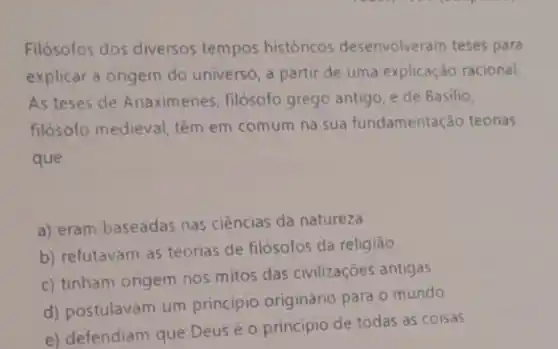 Filósofos dos diversos tempos históricos desenvolveram teses para
explicar a origem do universo, a partir de uma explicação racional.
As teses de Anaximenes filósofo grego antigo, e de Basilio,
filósofo medieval, têm em comum na sua fundamentação teorias
que
a) eram baseadas nas ciências da natureza.
b) refutavam as teorias de filósofos da religião
c) tinham origem nos mitos das civilizaçōes antigas
d) postulavam um principio originário para o mundo
e) defendiam que Deus é o principio de todas as coisas