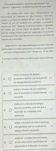 fim da hemodiálise:elentistas apresentam "rim
biônieo" e garantem o primeiro transplante para 2017
As noticias sao muito boas: Pesquisadores da
Universidade da California em Sao Francisco, nos EUA
criaram o primeiro rim artificial biônico, capaz de realizar o
trabalho de um rim saudivel com perfeição e pretendem
lançá-lo em 2017. Segundo os desenvolvedores, o aparelho
tem menos que 1%  de chance de rejeição pois 6 feito a
partir de células renais e pode ser implantado em pacientes
com doenças renais para libertá-los de uma vez por todas da
máquina de hemodialise
Disponivel em: http://diariodebiologic .com/2017/03/o-fim-
dahemodialisecientistas-apresentam rim-bionico-e-garantem-
oprimeiro-transplantepara-20171 Acesso em: 25 set 2017
principal beneficio desse rim biônico para esses pacientes,
é
A
retirar o excesso de glicose,
proteinas e lipidios que se acumula
__
no sangue desses pacientes.
retirar o excesso de gás carbônico
que se acumula no sangue desses ....
pacientes.
melhorar a nutrição do sangue
desses pacientes, uma vezz que a
absorção de nutrientes está
diminuída
D
retirar o excesso de ions e residuos
nitrogenados que se acumula no
sangue desses pacientes.
oxigenar o sangue dos pacientes,
já que uma menor quantidade de
gás oxigênio é liberada no sangue.