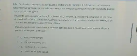 A fim de atender a demanda da sociedade.a prefeitura do Municipio X celebra um contrato com
uma empresa particular, permitindo a essa empresa a exploração dos serviços de transporte público
municipal de passageiros
De acordo com o projeto de licitação apresentado a empresa particular ird remunerar-se por meio
de uma tarifa módica cobrada dos usuirios, e a Prefeitura irá acompanhar a adequada execução do
contrato e o atendimento do interesse público.
Qual das opçóes abaixo estabelece a methor definição para o tipo de contrato estabelecido pela
prefetura a empresa particular?
a. Contrato de compra
b. Centrato de programa
c. Contrato de concess.Jo
d. Contrato de obra pública