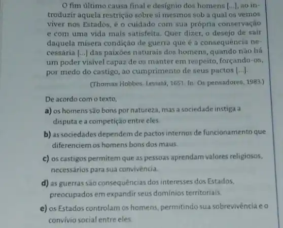 fim último causa final e designio dos homens [...], ao in-
troduzir aquela restrição sobre si mesmos sob a qual os vemos
viver nos Estados, é o cuidado com sua própria conservação
e com uma vida mais satisfeita. Quer dizer o desejo de sair
daquela misera condição de guerra que é a consequência ne-
cessária () das paixōes naturais dos homens, quando não há
um poder visivel capaz de os manter em respeito, forçando-os,
por medo do castigo , ao cumprimento de seus pactos ()
(Thomas Hobbes. Leviata, 1651 In: Os pensadores, 1983.)
De acordo com o texto,
a) os homens são bons por natureza, mas a sociedade instiga a
disputa e a competição entre eles.
b) as sociedades dependem de pactos internos de funcionamento que
diferenciem os homens bons dos maus.
c) os castigos permitem que as pessoas aprendam valores religiosos,
necessários para sua convivência.
d) as guerras são consequências dos interesses dos Estados,
preocupados em expandir seus domínios territoriais.
e) os Estados controlam os homens, permitindo sua sobrevivencia eo
convivio social entre eles.