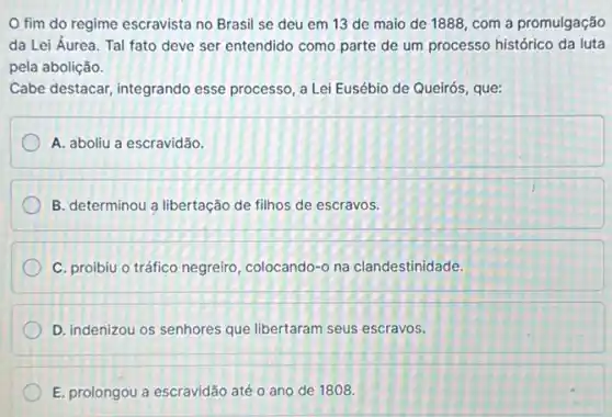 fim do regime escravista no Brasil se deu em 13 de maio de 1888, com a promulgação
da Lei Áurea. Tal fato deve ser entendido como parte de um processo histórico da luta
pela abolição.
Cabe destacar, integrando esse processo, a Lei Eusébio de Queirós, que:
A. aboliu a escravidão.
B. determinou a libertação de filhos de escravos.
C. proibiu o tráfico negreiro, colocando-o na clandestinidade.
D. indenizou os senhores que libertaram seus escravos.
E. prolongou a escravidão até o ano de 1808.