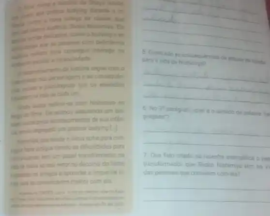 fime conts a histona de Shoya Ishids,
bullying durinte
oolegia de classe, que
semas delicados, como
Nishimiya Ele
bullying e as
com deficiencia
interagir no
unberte escolar end sociedade
(1) devenichimento da histona segue com o
constriento dos personagens e as consequen
Que os episodios
cada um.
stida busca redimirse com Nishimiya 30
longo do fime Ele scabou adquirindo um blo
gues social pelos aconte cimentos de sua inflan
on windo segregado por praticar bullying [.]
inicio sofre para con
segur futer amigos devido as dificuldades para
comuncarse, tem um papel transformador na
vide de todos so seu redor no decomer do filme
inspirando on amigos a aprender a lingua de si
nais pora se co municarem mehor com ela
en impolipence
in
__
due
para a vida de	Ishida
__
6. No 3^circ  pardgrafo No, qual é o sentido da palavra 'se
gregado?
__
7. Que fato citado na resenha exemplifica o pap
transformador que Shoko Nishimiya tem na vi
das pessoas que convivem com ela?
__