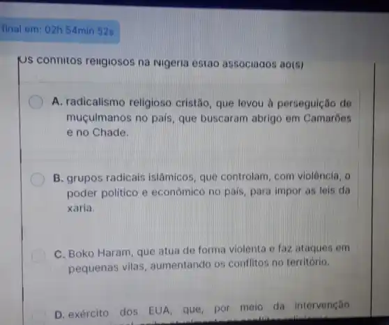 final em: 02h 54min 52s
Us contiltos rellgiosos na Nigeria estao associagos ao(s)
A. radicalismo religioso cristão , que levou à perseguição de
muçulmanos no pais, que buscaram abrigo em Camarōes
e no Chade.
B. grupos radicais islâmicos, que controlam, com violência, 0
poder político e econômico no pais para impor as lels da
xaria.
C. Boko Haram que atua de forma violenta e faz ataques em
pequenas vilas , aumentando os conflitos no território.
D. exército dos EUA, que, por meio da intervenção