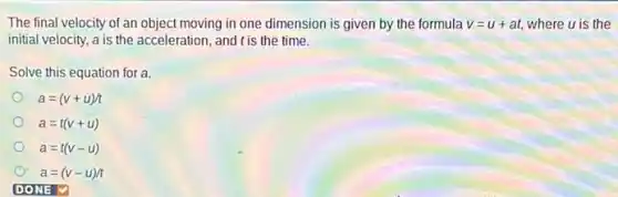 The final velocity of an object moving in one dimension is given by the formula v=u+at where u is the
initial velocity, a is the acceleration, and t is the time.
Solve this equation for a.
a=(v+u)/t
a=t(v+u)
a=t(v-u)
a=(v-u)/t
ONE v