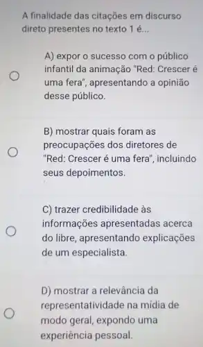 A finalidade das citações em discurso
direto presentes no texto 1 é __
A) expor o sucesso com o público
infantil da animação "Red : Crescer é
uma fera , apresentando a opinião
desse público.
B) mostrar quais foram as
preocupações dos diretores de
"Red: Crescer é uma fera , incluindo
seus depoimentos.
C) trazer credibilidade às
informações apresentadas acerca
do libre , apresentando explicações
de um especialista.
D) mostrar a relevância da
repre sentatividade na mídia de