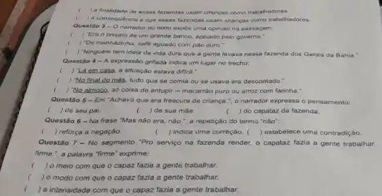 ) a finalidade de essas fazendas usam crianças como trabalhadores.
) a consequêncla é que essas fazendas usam crianças como trabalhadores.
Questão 3-O
narrador do texto expỏe uma opinião na passagem:
( ) "Era o projeto de um grande banco.apolado pelo governo."
() "De manhazinha, café aguado com pão duro."
c () "Ninguém tem ideia da vida dura que a gente levava nessa fazenda dos Gerais da Bahia."
Questão 4-A expressão grifada indica um lugar no trecho:
( ) "Lá em casa a situação estava dificil."
( ) "No final do més, tudo que se comia ou se usava era descontado."
c ) "No almoco, só coisa de entupir -macarrão puro ou arroz com farinha."
Questão 5 - Em "Achava que era frescura de criança ", o narrador expressa o pensamento:
() de seu pai.
() de sua máe.
() do capataz da fazenda.
Questão 6 - Na frase "Mas não era não.", a repetição do termo "não":
() reforça a negação.	() indica uma correção. () estabelece uma contradição.
Questão 7 - No segmento "Pro serviço na fazenda render, o capataz fazia a gente trabalhar
firme.", a palavra "firme" exprime:
() o meio com que o capaz fazia a gente trabalhar.
() 0 modo com que o capaz fazia a gente trabalhar.
() a intensidade com que o capaz fazia a gente trabalhar.