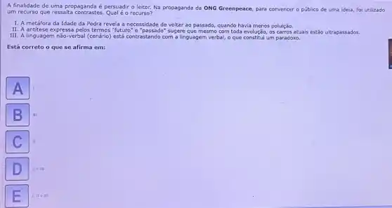 A finalidade de uma propaganda é persuadir o leitor. Na propaganda da ONG Greenpeace, para convencer - público de uma ideia, foi utilizado
um recurso que ressalta contrastes. Qual é o recurso?
I. A metáfora da Idade da Pedra revela a necessidade de voltar ao passado, quando havia menos poluição.
II. A antitese expressa pelos termos "futuro" e sugere que mesmo com toda evolução, os carros atuais estão ultrapassados.
III. A linguagem não-verbal (cenário) está contrastando com a linguagem verbal, o que constitui um paradoxo.
Está correto o que se afirma em:
III
IIem
1, II e III