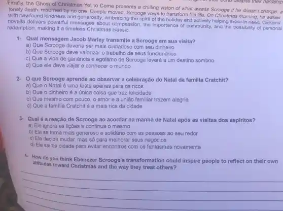 Finally, the Ghost of Christmas Yet to Come presents a chilling vision of what awaits Scrooge if he doesn't change: a
lonely death, mourned by no one. Deeply moved Scrooge vows to transform his life. On Christmas morning,he
with newfound kindness and generosity, embracing the spirit of the holiday and actively helping those in need. Dickens'
novella delivers powerful messages about compassion, the importance of community and the possibility of personal
redemption, making it a timeless Christmas classic.
1- Qual mensagem Jacob Marley transmite a Scrooge em sua visita?
a) Que Scrooge deveria ser mais cuidadoso com seu dinheiro
b) Que Scrooge deve valorizar o trabalho de seus funcionários
c) Que a vida de ganância e egoísmo de Scrooge levará a um destino sombrio
d) Que ele deve viajar e conhecer o mundo
2- Que Scrooge aprende ao observar a celebração do Natal da familia Cratchit?
a) Que o Natal é uma festa apenas para os ricos
b) Que o dinheiro é a única coisa que traz felicidade
c) Que mesmo com pouco, o amor e a união familiar trazem alegria
d) Que a familia Cratchit é a mais rica da cidade
3-Qualé a reação de Scrooge ao acordar na manhã de Natal após as visitas dos espíritos?
a) Ele ignora as lições e continua o mesmo
b) Ele se torna mais generoso e solidáric com as pessoas ao seu redor
c) Ele decide mudar mas só para melhorar seus negócios
d) Ele sai da cidade para evitar encontros com os fantasmas novamente
4- How do you think Ebenezer Scrooge's transformation could inspire people to reflect on their own
attitudes toward Christmas and the way they treat others?
__