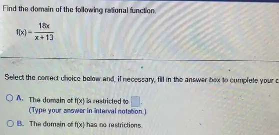 Find the domain of the following rational function.
f(x)=(18x)/(x+13)
Select the correct choice below and, if necessary, fill in the answer box to complete your c
A. The domain of f(x) is restricted to square 
(Type your answer in interval notation.)
B. The domain of f(x) has no restrictions.