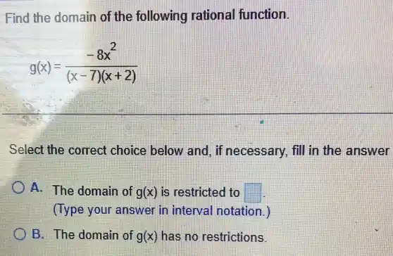 Find the domain of the following rational function.
g(x)=(-8x^2)/((x-7)(x+2))
Select the correct choice below and, if necessary, fill in the answer
A. The domain of g(x) is restricted to square 
(Type your answer in interval notation.
B. The domain of g(x) has no restrictions.