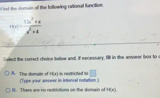 Find the domain of the following rational function.
H(x)=(13x^2+x)/(x^2)+4
Select the correct choice below and , if necessary, fill in the answer box to c
A. The domain of H(x) is restricted to square 
(Type your answer in interval notation.)
B. There are no restrictions on the domain of H(x)