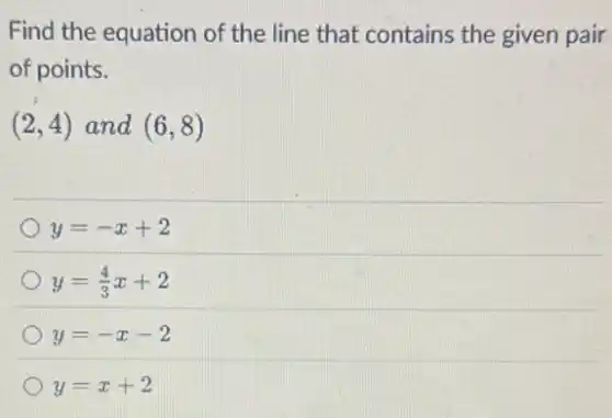 Find the equation of the line that contains the given pair
of points.
(2,4) and (6,8)
y=-x+2
y=(4)/(3)x+2
y=-x-2
y=x+2