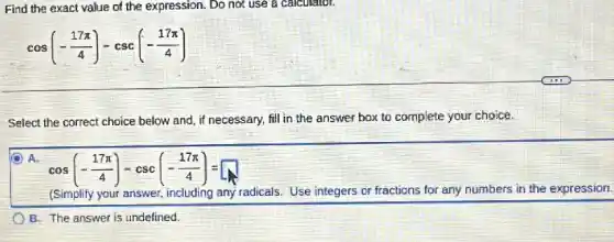 Find the exact value of the expression. Do not use a calculator.
cos(-(17pi )/(4))-csc(-(17pi )/(4))
Select the correct choice below and, if necessary.fill in the answer box to complete your choice.
A.
cos(-(17pi )/(4))-csc(-(17pi )/(4))=
(Simplify your answer, including any radicals. Use integers or fractions for any numbers in the expression.
B. The answer is undefined.