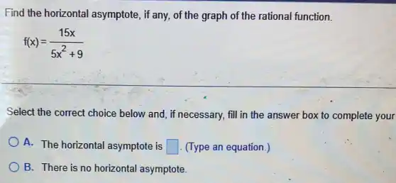 Find the horizontal asymptote, if any.of the graph of the rational function.
f(x)=(15x)/(5x^2)+9
Select the correct choice below and, if necessary, fill in the answer box to complete your
A. The horizontal asymptote is square  (Type an equation.)
B. There is no horizontal asymptote.