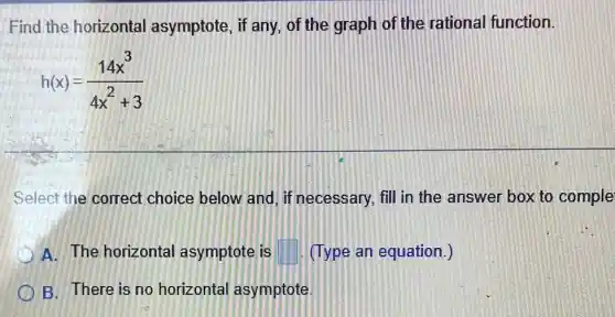 Find the horizontal asymptote, if any of the graph of the rational function.
h(x)=(14x^3)/(4x^2)+3
Select the correct choice below and if necessary, fill in the answer box to comple
A. The horizontal asymptote is square  (Type an equation.)
B. There is no horizontal asymptote