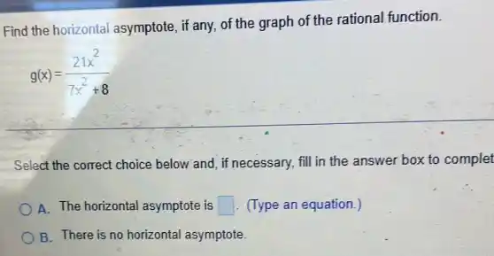 Find the horizontal asymptote, if any of the graph of the rational function.
g(x)=(21x^2)/(7x^2)+8
Select the correct choice below and, if necessary, fill in the answer box to complet
A. The horizontal asymptote is square  . (Type an equation.)
B. There is no horizontal asymptote.