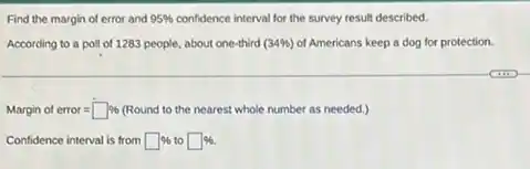 Find the margin of error and 95% 	interval for the survey result described.
According to a poll of 1283 people, about one-third (34% ) of Americans keep a dog for protection.
Marginoferror=square %  (Round to the nearest whole number as needed.)
Confidence interval is from square %  to square %