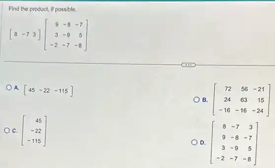 Find the product, if possible.
[8 -7 3][} 9&-8&-7 3&-9&5 -2&-7&-8 ]
A.
[45-22-115]
B.
[} 72&56&-21 24&63&15 -16&-16&-24 ]
C. [} 45 -22 -115 ]
D. [} 8&-7&3 9&-8&-7 3&-9&5 -2&-7&-8 ]