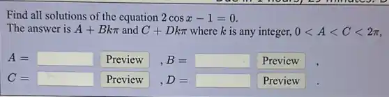 Find all solutions of the equation 2cosx-1=0
The answer is A+Bkpi  and C+Dkpi  where k is any integer, 0lt Alt Clt 2pi 
A= square  Preview B= Preview
C= square  Preview D= Preview