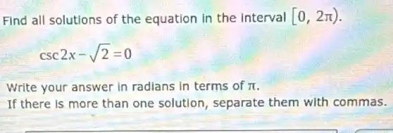 Find all solutions of the equation in the interval [0,2pi )
csc2x-sqrt (2)=0
Write your answer in radians in terms of pi 
If there is more than one solution , separate them with commas.