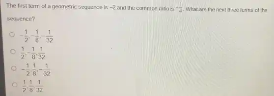 The first term of a geometric sequence is -2 and the common ratio is -(1)/(4) What are the next three terms of the
sequence?
-(1)/(2),-(1)/(8),-(1)/(32)
(1)/(2),-(1)/(8),(1)/(32)
-(1)/(2),(1)/(8),-(1)/(32)
(1)/(2),(1)/(8),(1)/(32)