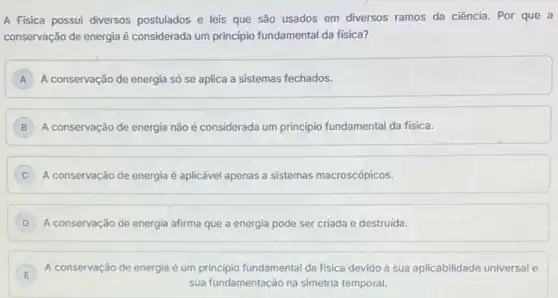 A Fisica possui diversos postulados e leis que são usados em diversos ramos da ciência. Por que a
conservação de energia é considerada um principio fundamental da fisica?
A A conservação de energia só se aplica a sistemas fechados.
B A conservação de energia não é considerada um principio fundamental da fisica.
C A conservação de energia é aplicável apenas a sistemas macroscópicos. C
D A conservação de energia afirma que a energia pode ser criada e destruida.
E
A conservação de energia é um principio fundamental da fisica devido à sua aplicabilidade universal e
E
sua fundamentação na simetria temporal.