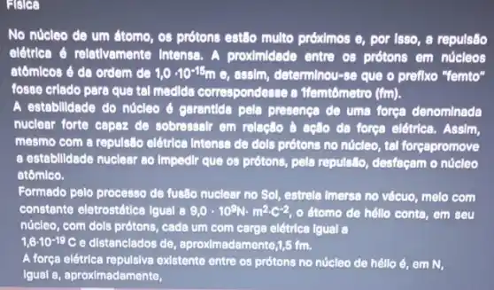 Fisica
No núcleo de um átomo, os prótons estão multo próximos e, por Isso, a repulsão
elétrica é reletivamente Intensa. A proximidade entre os prótons em núcleos
atômicos é da ordem de 1,0cdot 10^-15m e, assim, determinou-se que o prefixo "femto"
fosse criado para que tal medida correspondesse a Wemtômetro (fm).
A estebilidade do núcleo e garentida pela presence de uma forge denominada
nuclear forte capaz de sobressalr em relação d ação da força elétrica . Assim,
mesmo com a repulsile elétrica Intense de dols prótons no núcleo, tal forçapromove
a estabilidade nuclear 80 Impedlr que os prótons,pela repulsão, desfaçam o núcleo
atômico.
Formado pelo processo de fusão nuclear no Sol,estrela Imersa no vécuo melo com
constante eletrostética Igual 8 9,0cdot 10^9Ncdot m^2cdot C^-2 o átomo de héllo conte, em seu
núcleo, com dols prótons , cada um com carga elétrica Igual a
1,6cdot 10^-19C e distanciados de, aproximadem ente,1,5 fm.
A força elétrica repulsive existente entre os prótons no núcleo de héllo é, em N,
Igual a, aproximadamente,